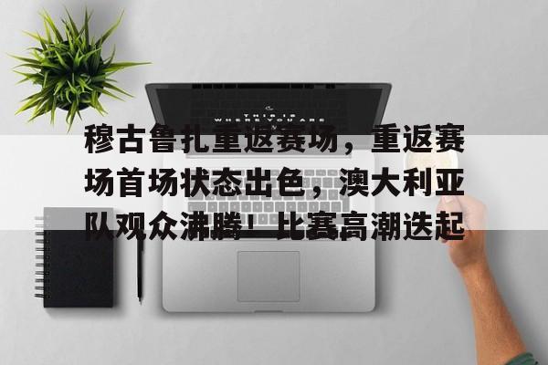 穆古鲁扎重返赛场，重返赛场首场状态出色，澳大利亚队观众沸腾！比赛高潮迭起的简单介绍-开云体育下载